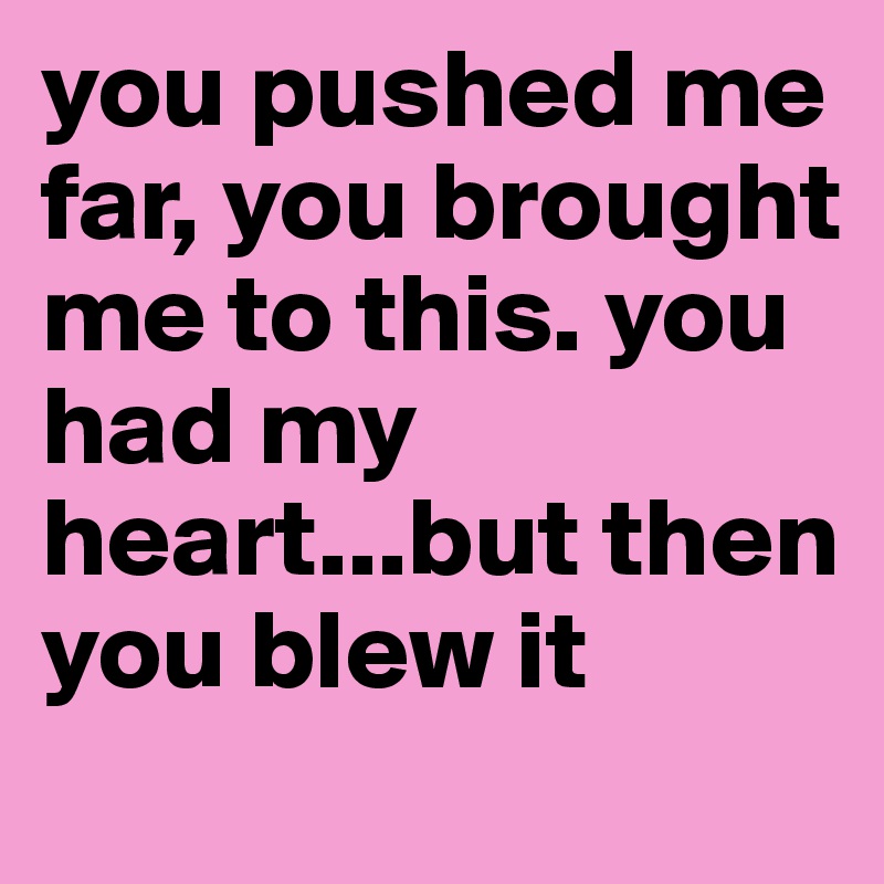 you pushed me far, you brought me to this. you had my heart...but then you blew it 