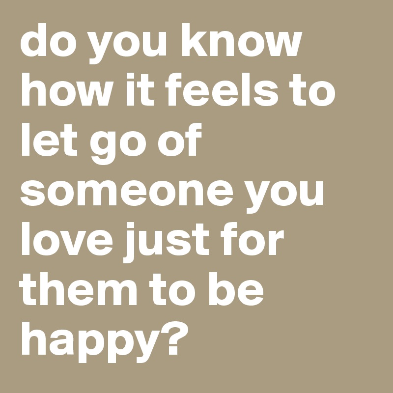 Do You Know How It Feels To Let Go Of Someone You Love Just For Them To Be Happy Post By Aussi Girl90 On Boldomatic