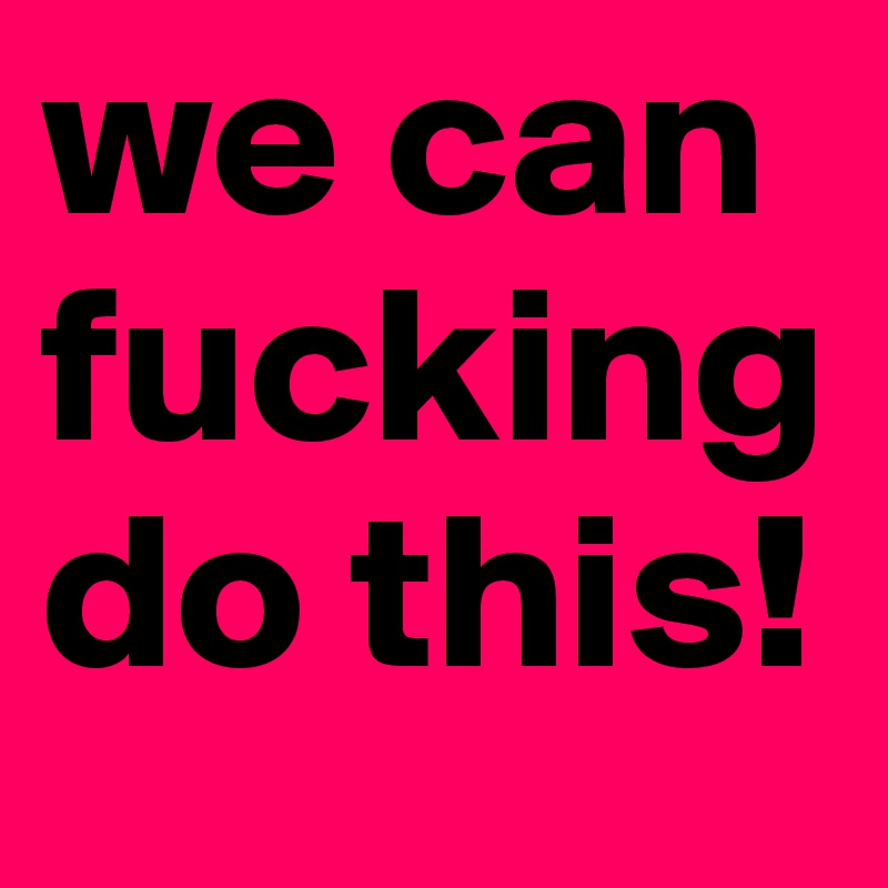 we can  fucking do this!