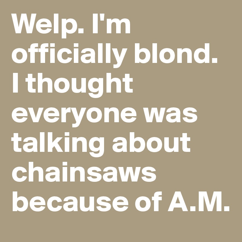 Welp. I'm officially blond. I thought everyone was talking about chainsaws because of A.M.