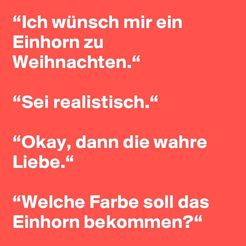 “Ich wünsch mir ein Einhorn zu Weihnachten.“

“Sei realistisch.“

“Okay, dann die wahre Liebe.“

“Welche Farbe soll das Einhorn bekommen?“