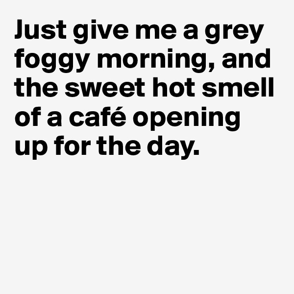 Just give me a grey foggy morning, and the sweet hot smell of a café opening up for the day. 



