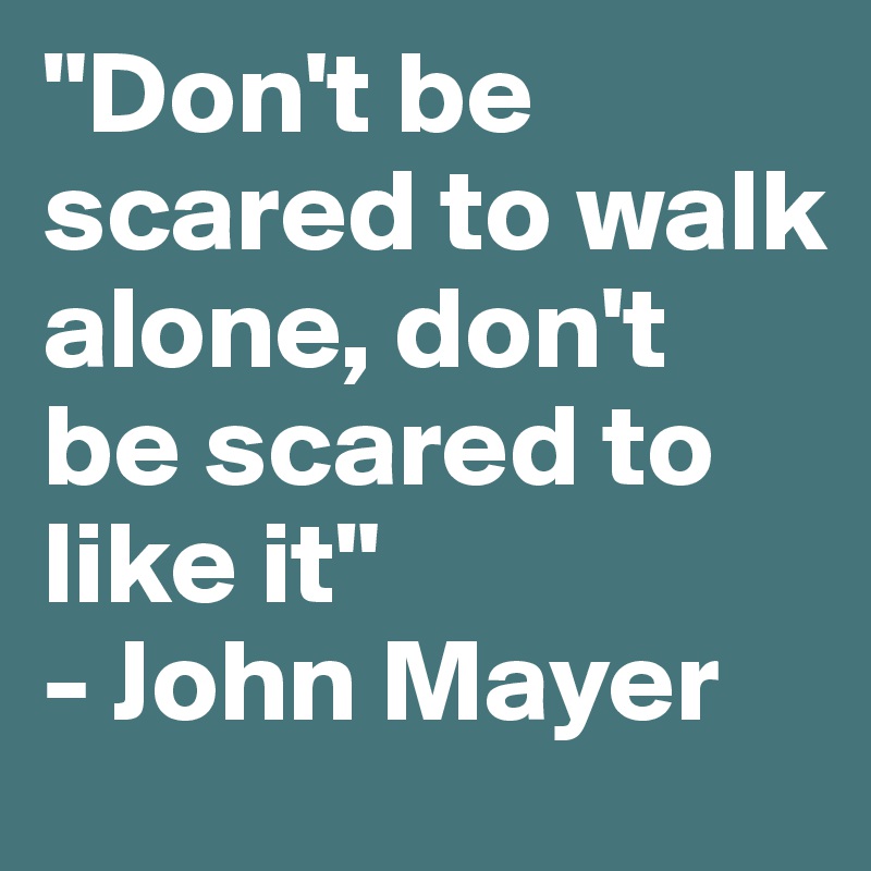 "Don't be scared to walk alone, don't be scared to like it"
- John Mayer 