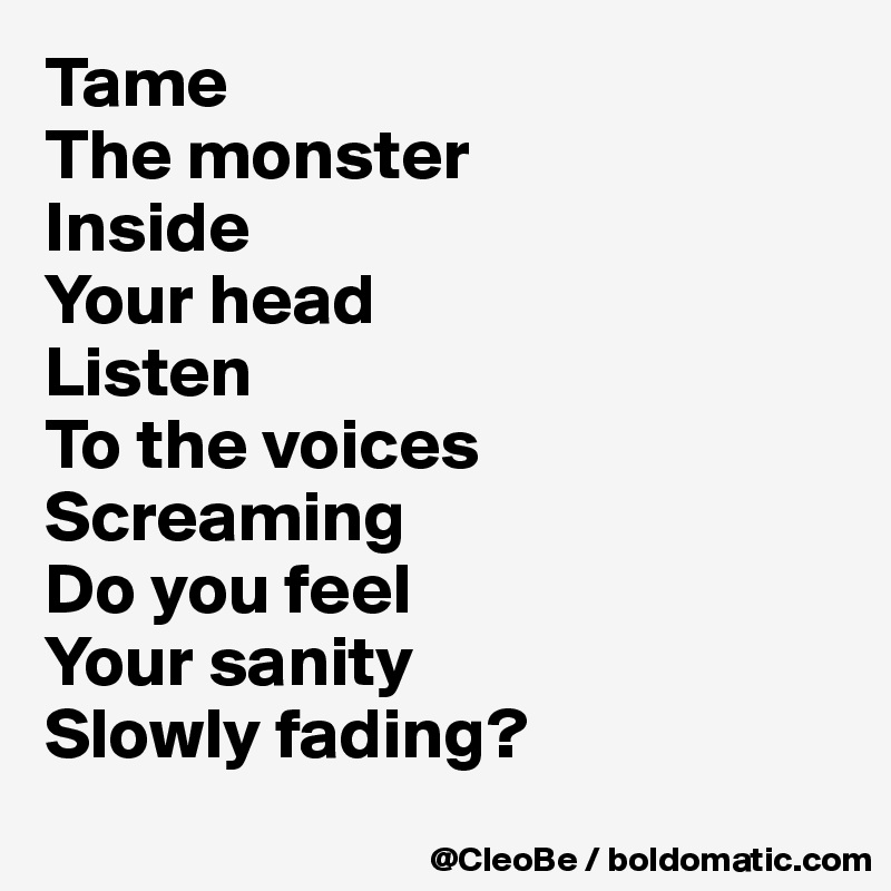 Tame 
The monster 
Inside 
Your head 
Listen
To the voices 
Screaming 
Do you feel 
Your sanity 
Slowly fading? 
