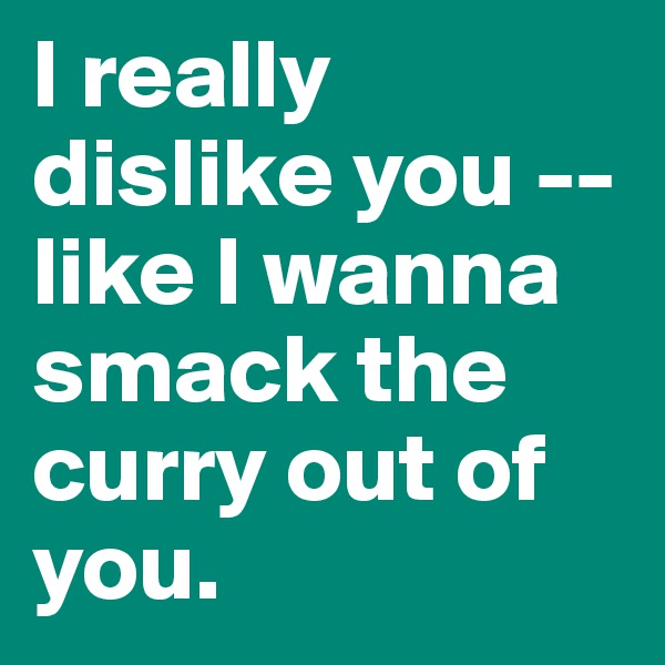 I really dislike you -- like I wanna smack the curry out of you.