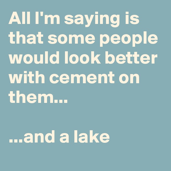 All I'm saying is that some people would look better with cement on them...

...and a lake
