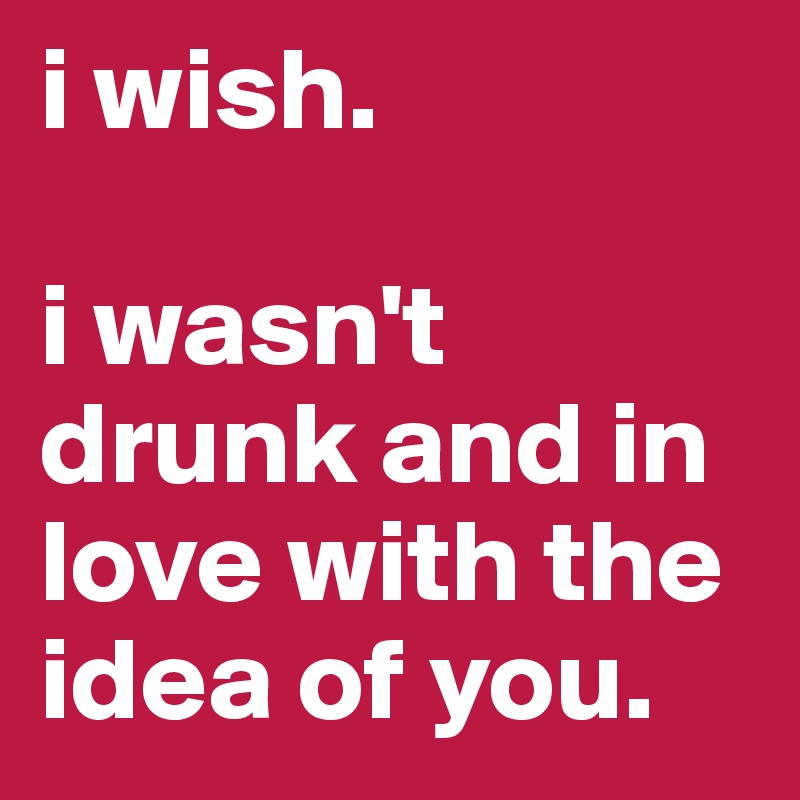 i wish. 

i wasn't drunk and in love with the idea of you. 