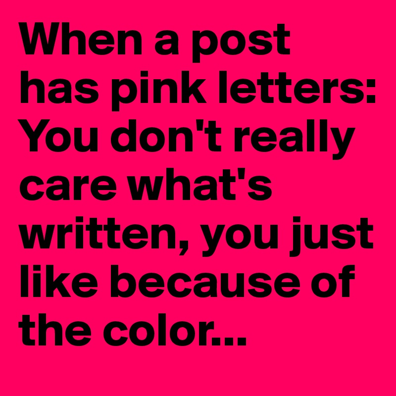 When a post has pink letters: You don't really care what's written, you just like because of the color...