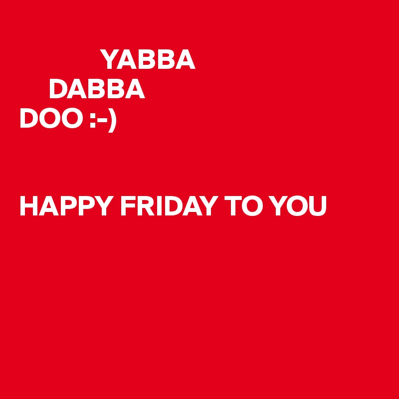              
              YABBA
     DABBA
DOO :-)


HAPPY FRIDAY TO YOU




