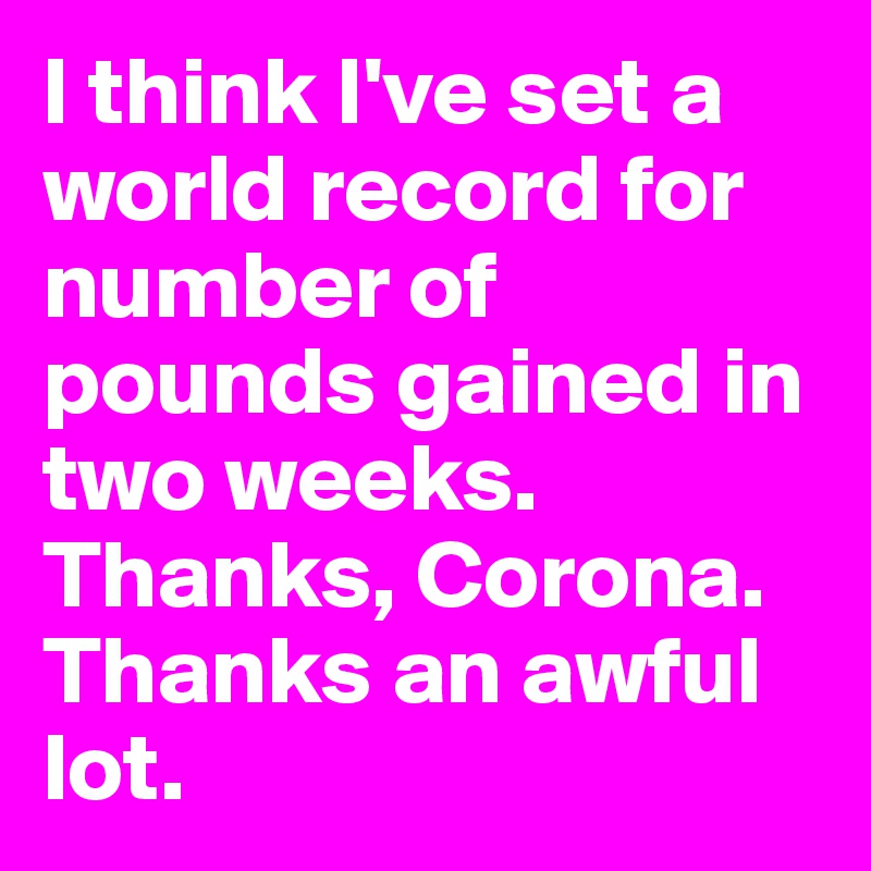 I think I've set a world record for number of pounds gained in two weeks. Thanks, Corona. 
Thanks an awful lot. 