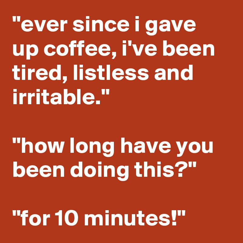 "ever since i gave up coffee, i've been tired, listless and irritable." 

"how long have you been doing this?" 

"for 10 minutes!"