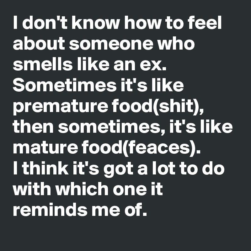 I don't know how to feel about someone who smells like an ex.
Sometimes it's like premature food(shit), then sometimes, it's like mature food(feaces).
I think it's got a lot to do with which one it reminds me of.