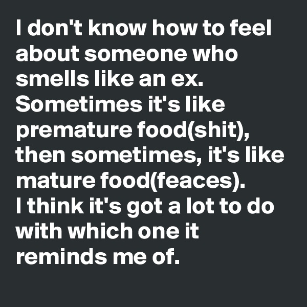 I don't know how to feel about someone who smells like an ex.
Sometimes it's like premature food(shit), then sometimes, it's like mature food(feaces).
I think it's got a lot to do with which one it reminds me of.