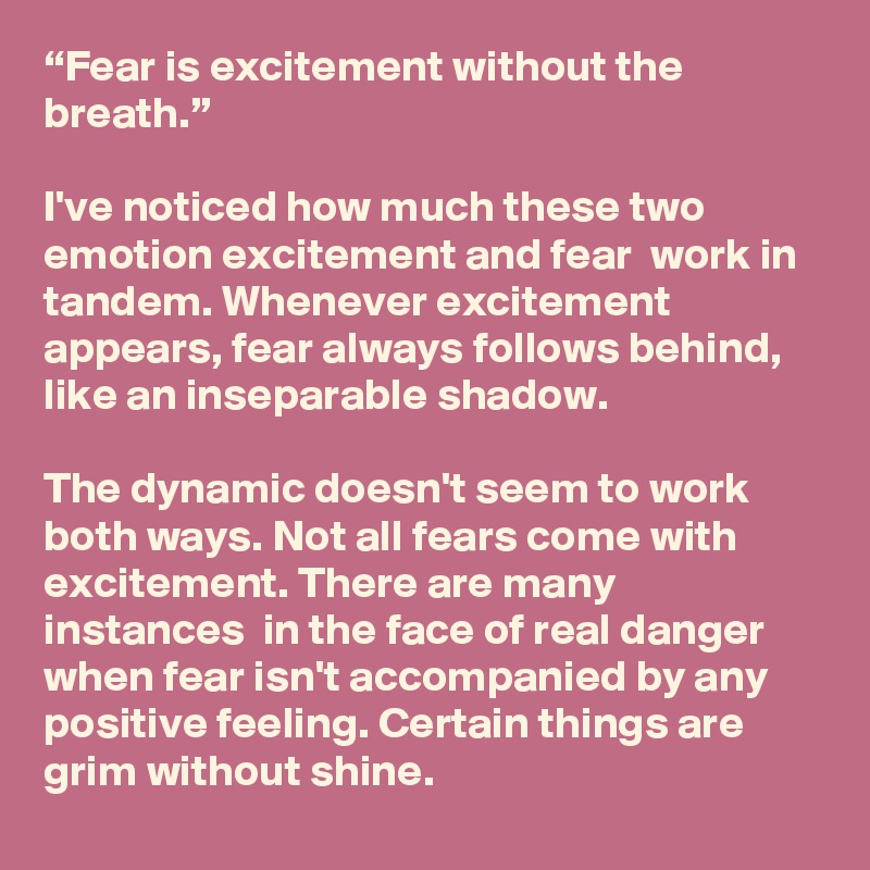 “Fear is excitement without the breath.”

I've noticed how much these two emotion excitement and fear  work in tandem. Whenever excitement appears, fear always follows behind, like an inseparable shadow. 

The dynamic doesn't seem to work both ways. Not all fears come with excitement. There are many instances  in the face of real danger  when fear isn't accompanied by any positive feeling. Certain things are grim without shine. 