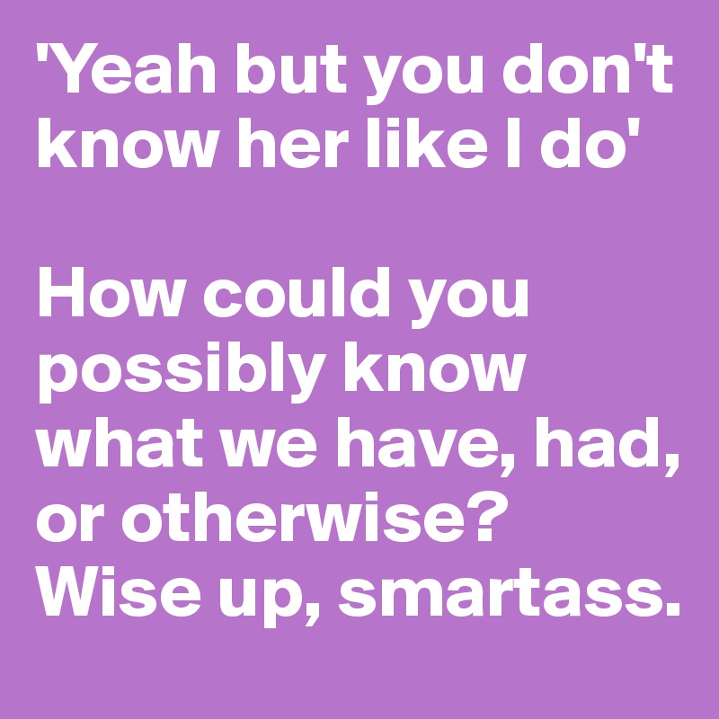 'Yeah but you don't know her like I do'

How could you possibly know what we have, had, or otherwise?
Wise up, smartass.