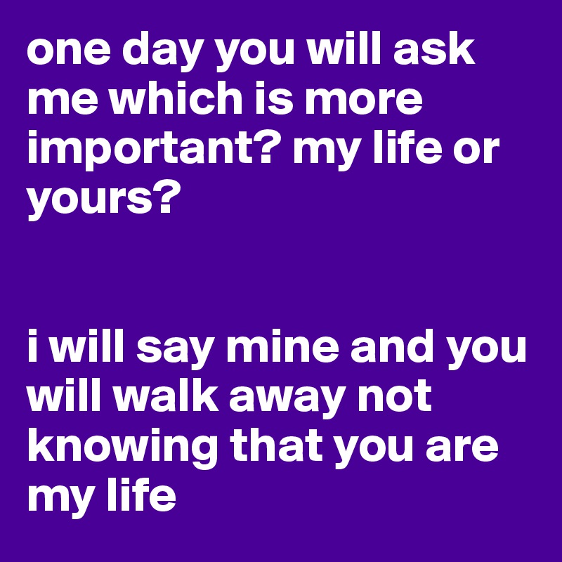 one day you will ask me which is more important? my life or yours? 


i will say mine and you will walk away not knowing that you are my life