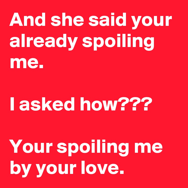 And she said your already spoiling me. 

I asked how???

Your spoiling me by your love. 