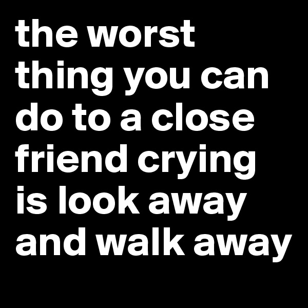 the worst thing you can do to a close friend crying is look away and walk away