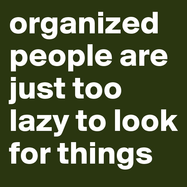 organized people are just too lazy to look for things 