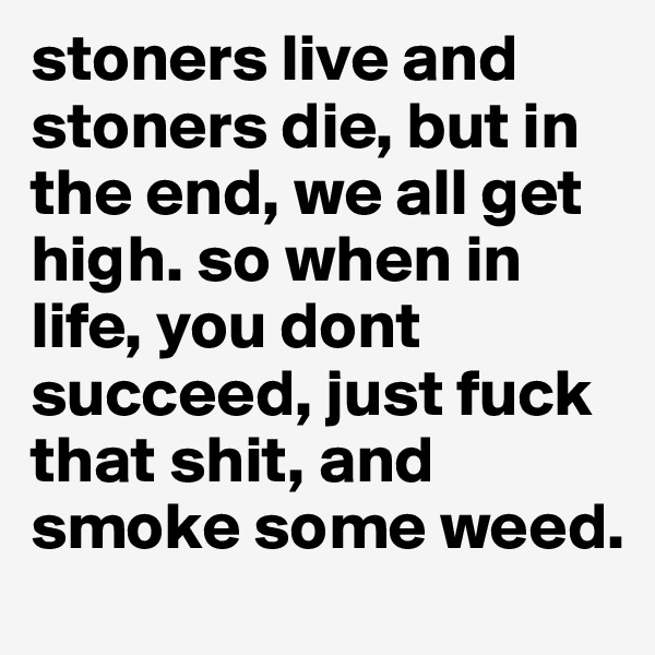 stoners live and stoners die, but in the end, we all get high. so when in life, you dont succeed, just fuck that shit, and smoke some weed. 