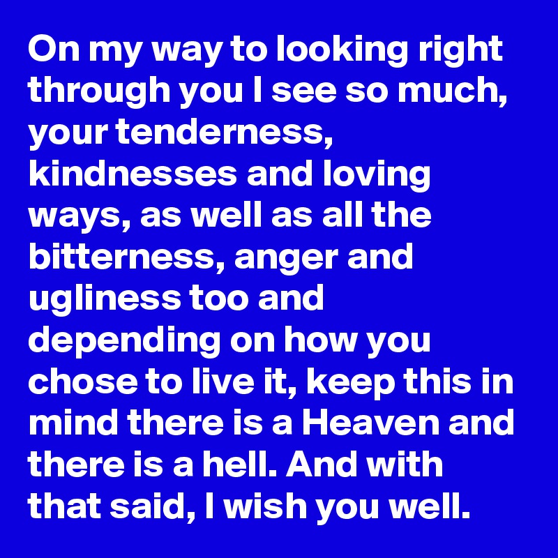 On my way to looking right through you I see so much, your tenderness, kindnesses and loving ways, as well as all the bitterness, anger and ugliness too and depending on how you chose to live it, keep this in mind there is a Heaven and there is a hell. And with that said, I wish you well.