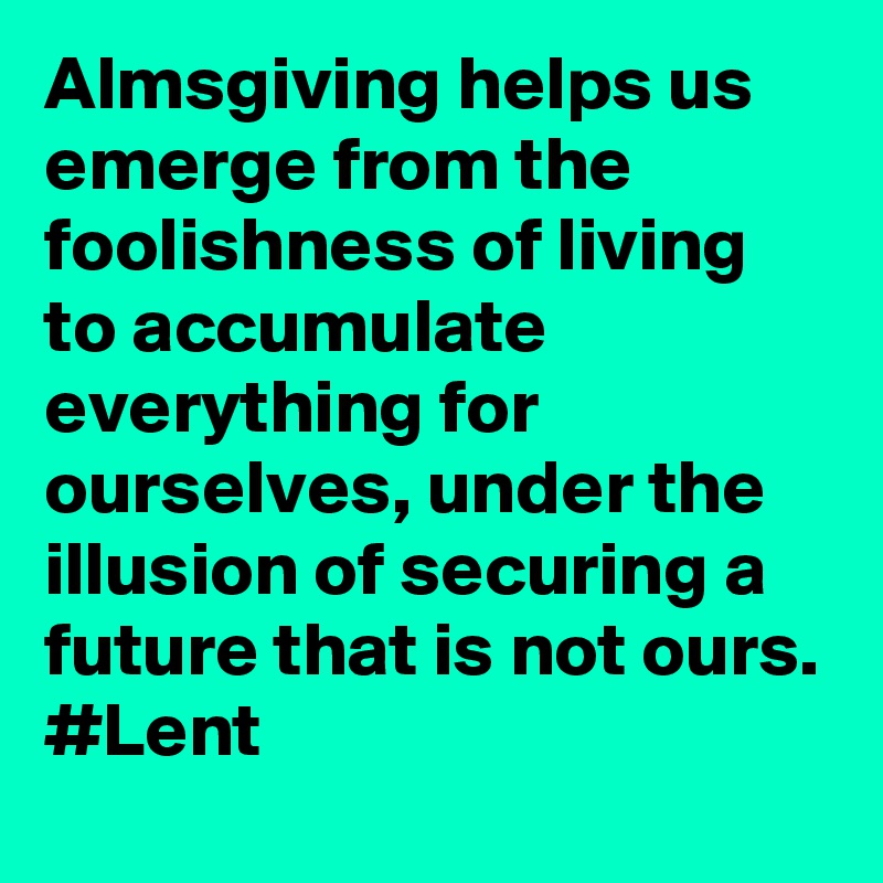 Almsgiving helps us emerge from the foolishness of living to accumulate everything for ourselves, under the illusion of securing a future that is not ours. #Lent