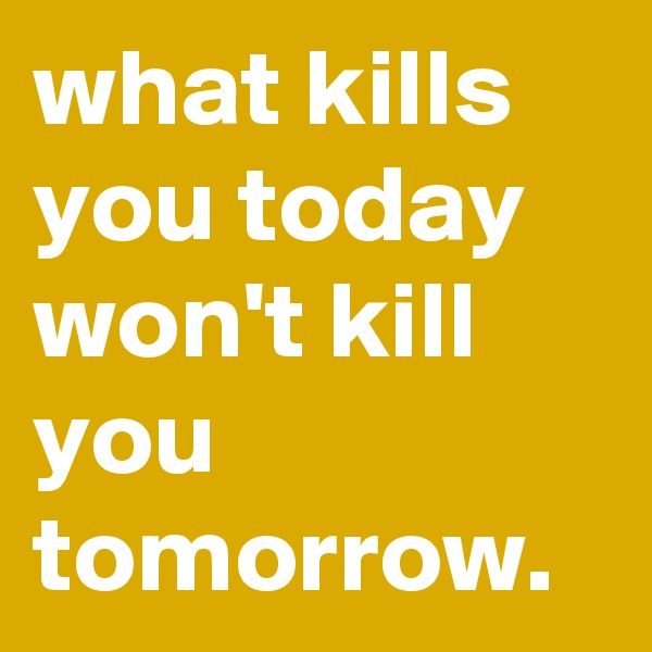 what kills you today won't kill you tomorrow.
