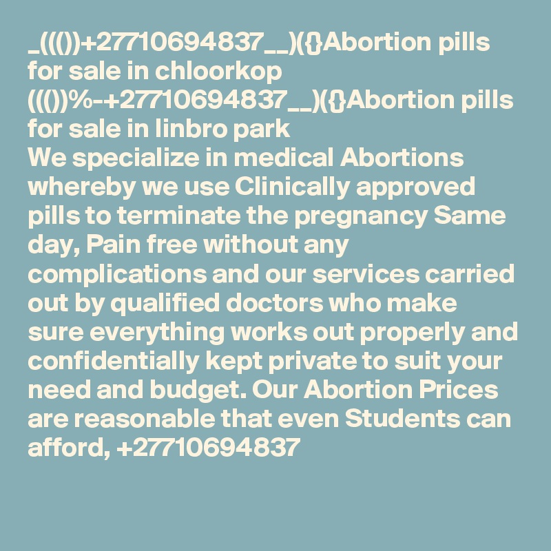 _((())+27710694837__)({}Abortion pills for sale in chloorkop
((())%-+27710694837__)({}Abortion pills for sale in linbro park
We specialize in medical Abortions whereby we use Clinically approved pills to terminate the pregnancy Same day, Pain free without any complications and our services carried out by qualified doctors who make sure everything works out properly and confidentially kept private to suit your need and budget. Our Abortion Prices are reasonable that even Students can afford, +27710694837
