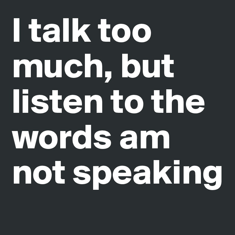 I talk too much, but listen to the words am not speaking 