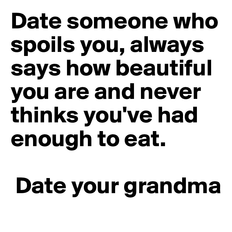 Date someone who spoils you, always says how beautiful you are and never thinks you've had enough to eat.

 Date your grandma