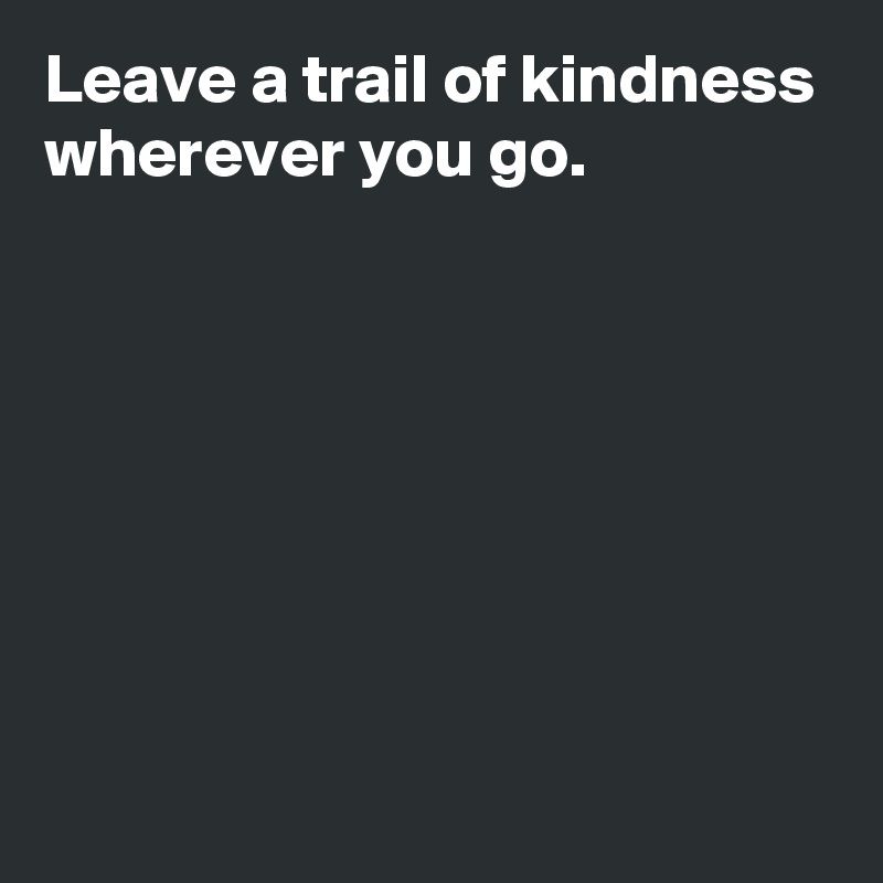 Leave a trail of kindness wherever you go.







