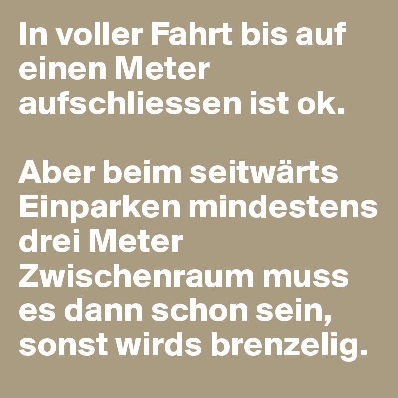 In voller Fahrt bis auf einen Meter aufschliessen ist ok.

Aber beim seitwärts Einparken mindestens drei Meter Zwischenraum muss es dann schon sein, sonst wirds brenzelig.