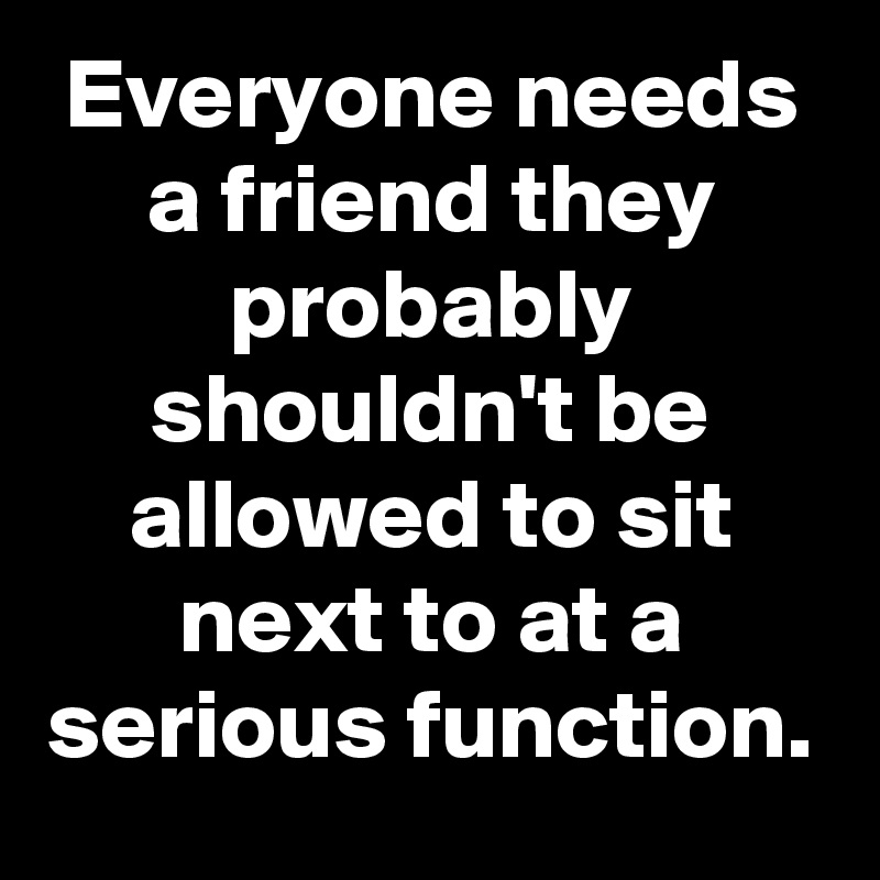 Everyone needs a friend they probably shouldn't be allowed to sit next to at a serious function.