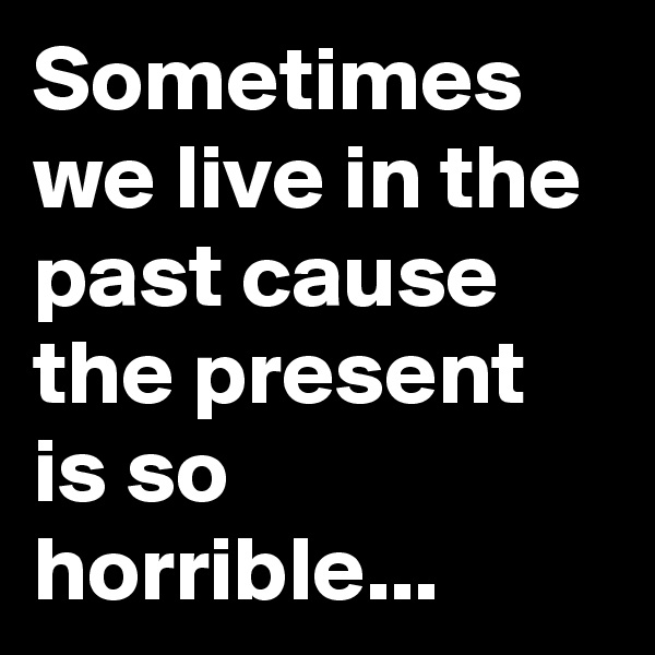 Sometimes we live in the past cause the present is so horrible...