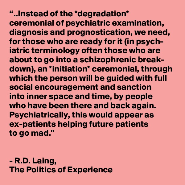 “..Instead of the *degradation* ceremonial of psychiatric examination, diagnosis and prognostication, we need, for those who are ready for it (in psych- iatric terminology often those who are about to go into a schizophrenic break- down), an *initiation* ceremonial, through which the person will be guided with full social encouragement and sanction 
into inner space and time, by people 
who have been there and back again. Psychiatrically, this would appear as ex-patients helping future patients 
to go mad." 


- R.D. Laing, 
The Politics of Experience  