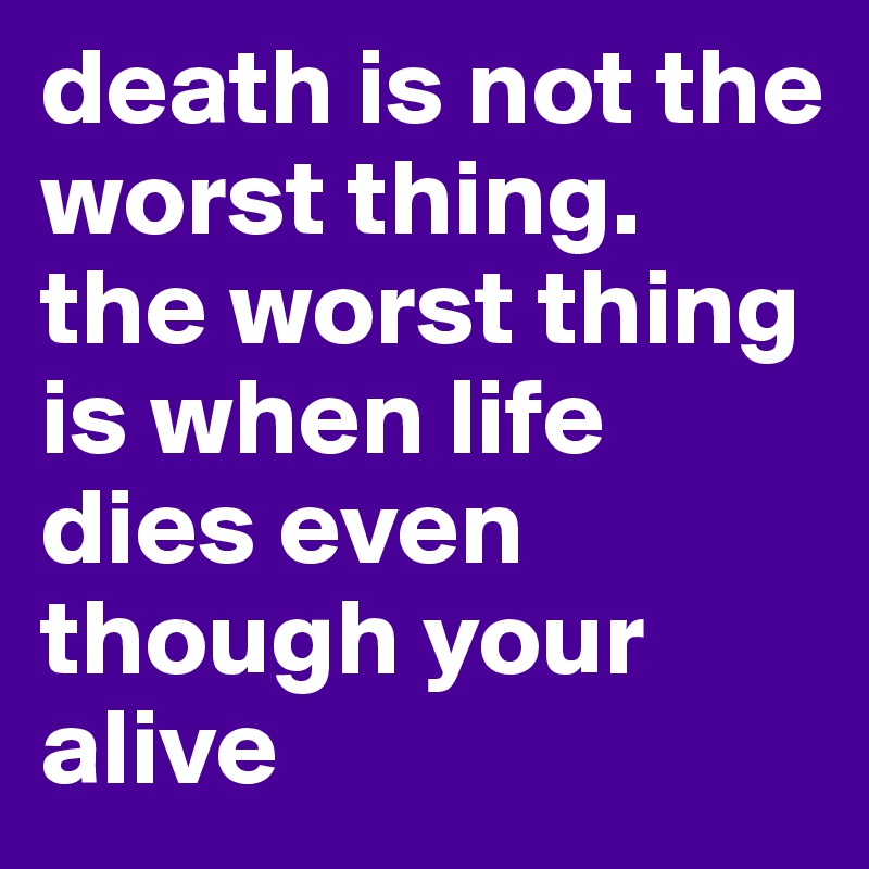 death is not the worst thing.
the worst thing is when life dies even though your alive