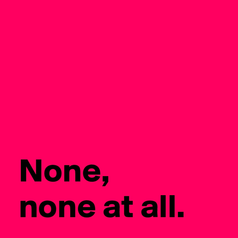 


 
 None,
 none at all.