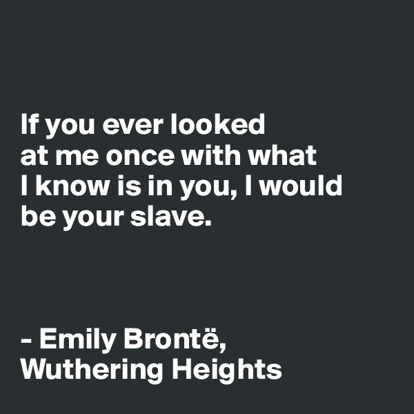 


If you ever looked
at me once with what
I know is in you, I would
be your slave.



- Emily Brontë, 
Wuthering Heights 