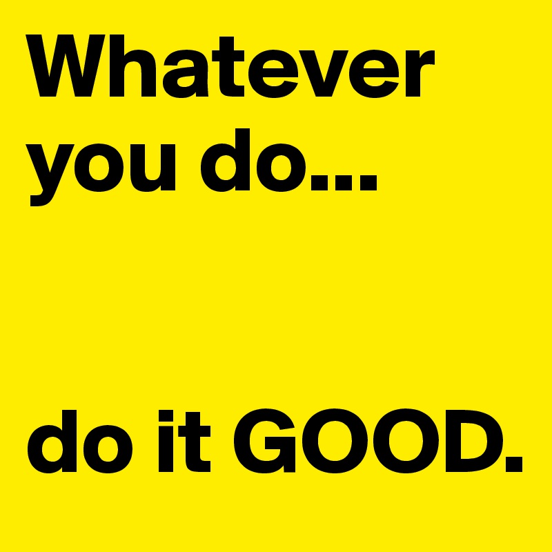 Whatever you do...


do it GOOD.