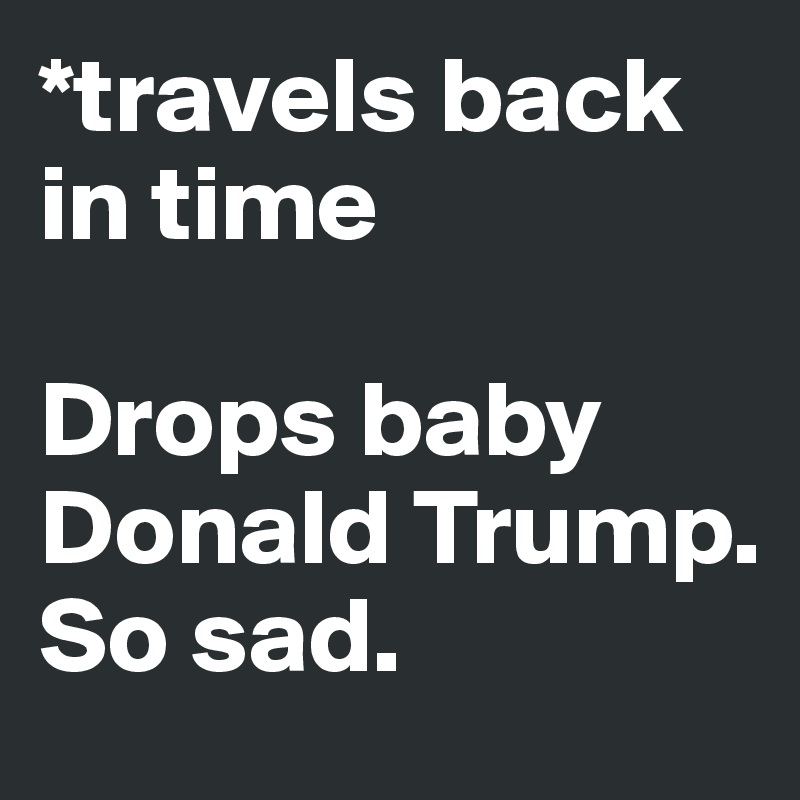 *travels back in time

Drops baby Donald Trump. So sad.