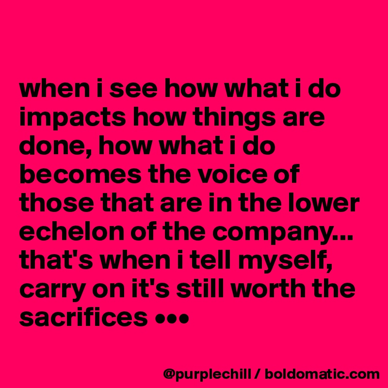 

when i see how what i do impacts how things are done, how what i do becomes the voice of those that are in the lower echelon of the company... that's when i tell myself, carry on it's still worth the sacrifices •••
