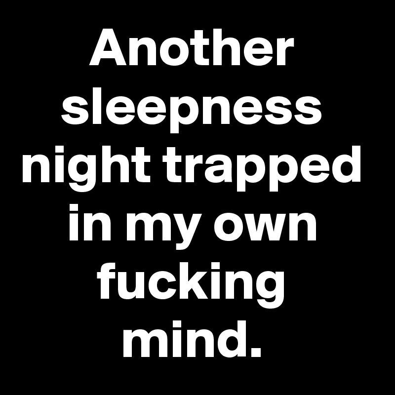 Another sleepness night trapped in my own fucking mind.