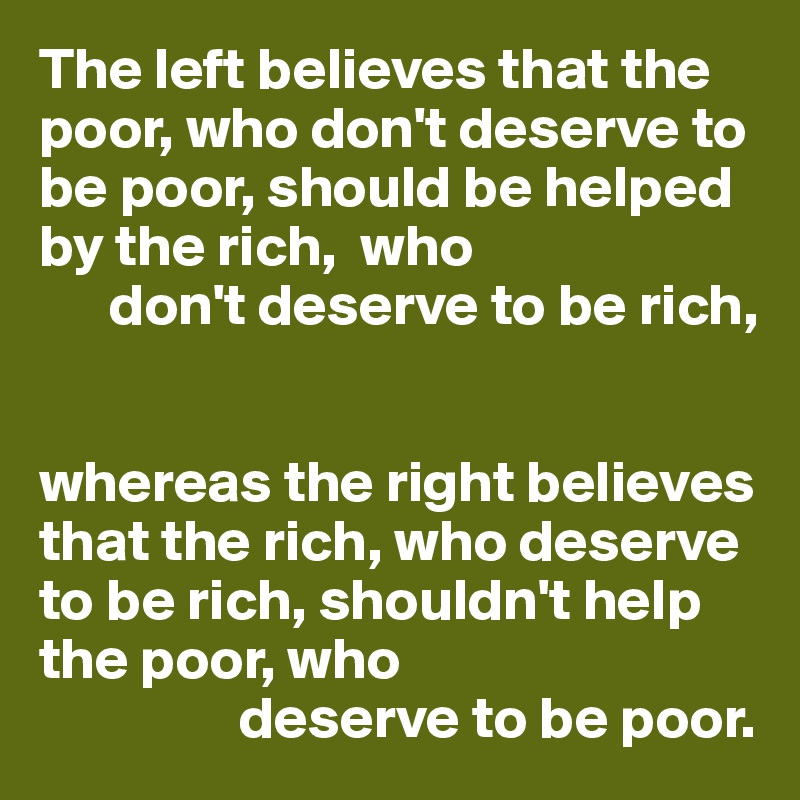 The left believes that the poor, who don't deserve to be poor, should be helped by the rich,  who 
      don't deserve to be rich,


whereas the right believes that the rich, who deserve to be rich, shouldn't help the poor, who
                 deserve to be poor.