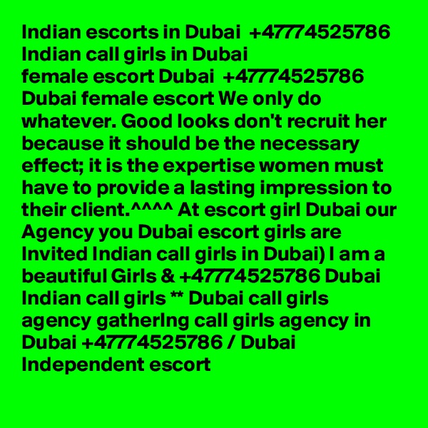 Indian escorts in Dubai  +47774525786 Indian call girls in Dubai
female escort Dubai  +47774525786 Dubai female escort We only do whatever. Good looks don't recruit her because it should be the necessary effect; it is the expertise women must have to provide a lasting impression to their client.^^^^ At escort girl Dubai our Agency you Dubai escort girls are Invited Indian call girls in Dubai) I am a beautiful Girls & +47774525786 Dubai Indian call girls ** Dubai call girls agency gatherIng call girls agency in Dubai +47774525786 / Dubai Independent escort