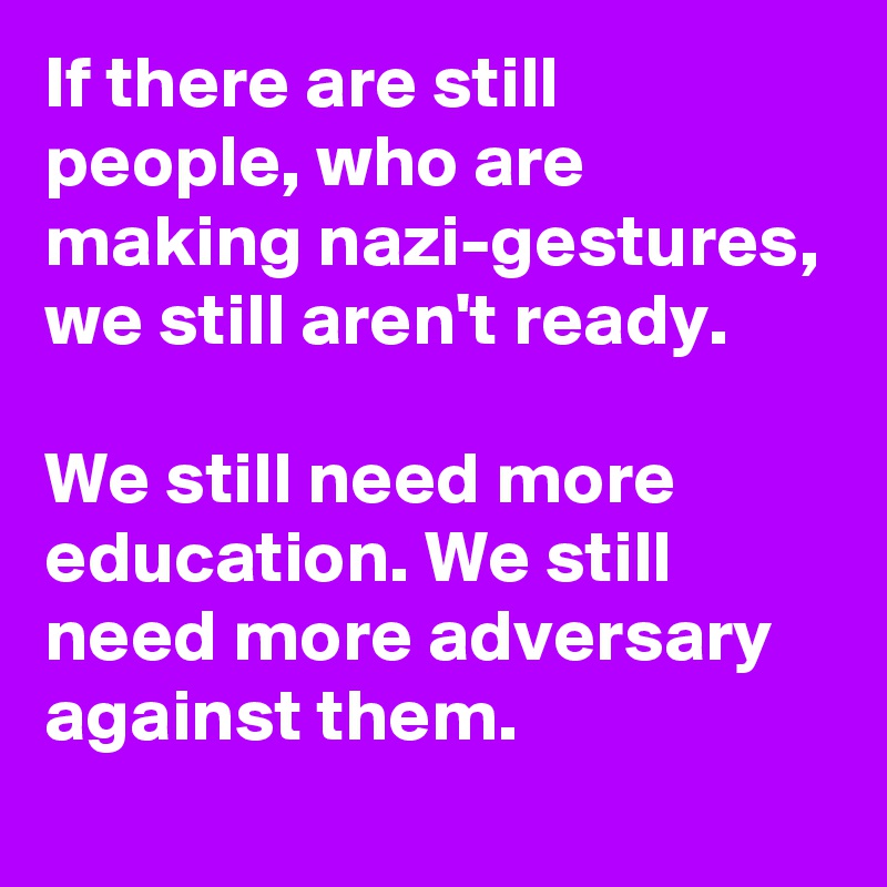 If there are still people, who are making nazi-gestures, we still aren't ready.

We still need more education. We still need more adversary against them.