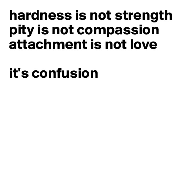 hardness is not strength
pity is not compassion  attachment is not love

it's confusion





