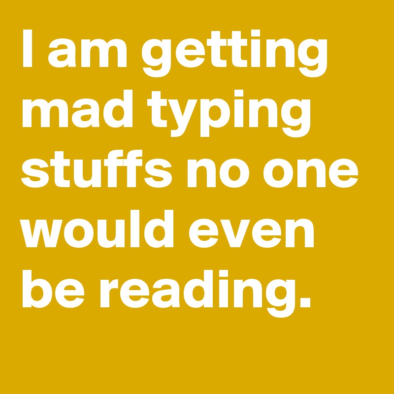 I am getting mad typing stuffs no one would even be reading.
