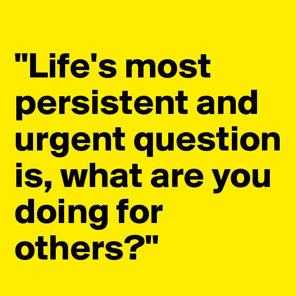 
"Life's most persistent and urgent question is, what are you doing for others?"