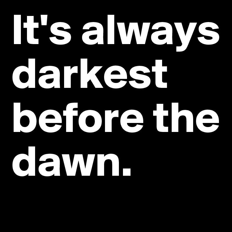 It's always darkest before the dawn.