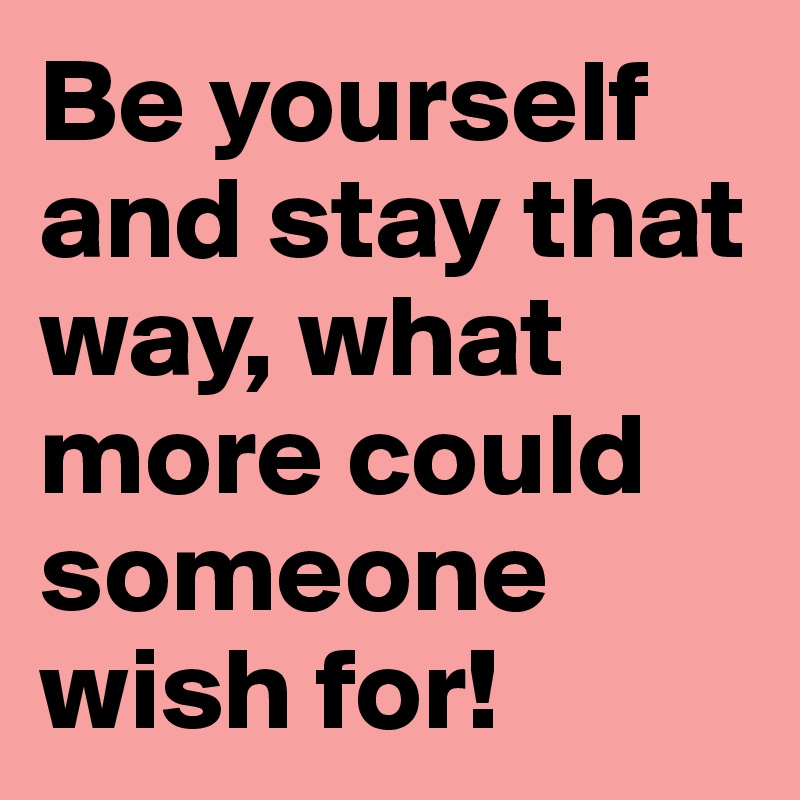 Be yourself and stay that way, what more could someone wish for!